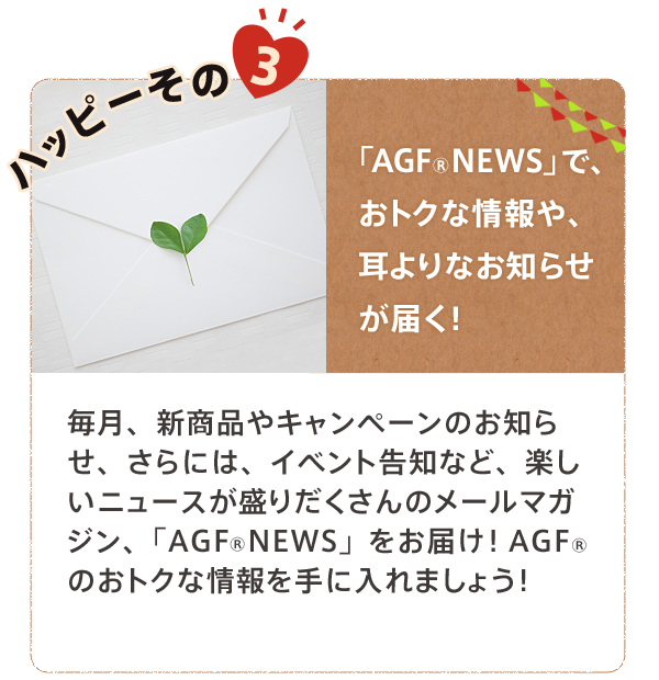 ハッピーその3 「AGF NEWS」で、おトクな情報や、耳よりなお知らせが届く！