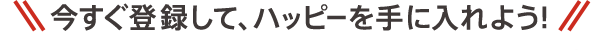 今すぐ登録して、ハッピーを手に入れよう！