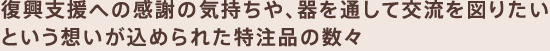 復興支援への感謝の気持ちや、器を通して交流を図りたいという想いが込められた特注品の数々