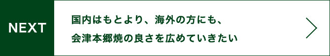 NEXT 国内はもとより、海外の方にも、会津本郷焼の良さを広めていきたい