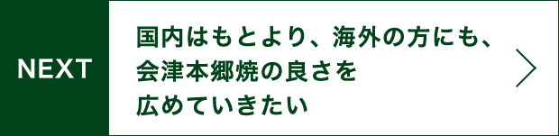 NEXT 国内はもとより、海外の方にも、会津本郷焼の良さを広めていきたい