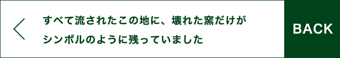 BACK すべて流されたこの地に、壊れた窯だけがシンボルのように残っていました。