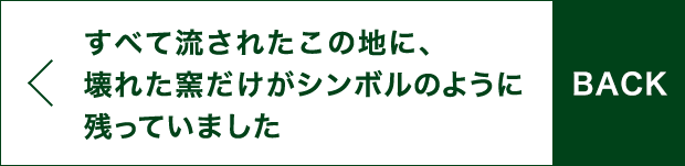 BACK すべて流されたこの地に、壊れた窯だけがシンボルのように残っていました。