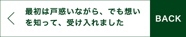 BACK 最初は戸惑いながら、でも想いを知って、受け入れました