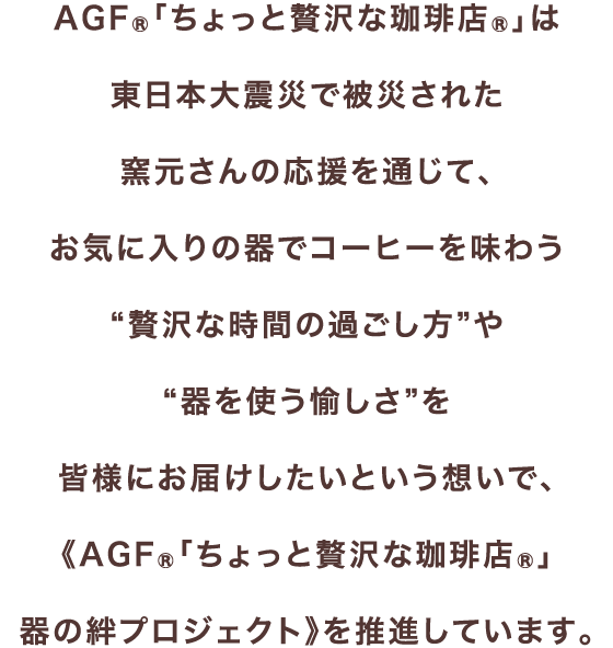 AGF®「ちょっと贅沢な珈琲店®」は東日本大震災で被災された窯元さんの応援を通じて、お気に入りの器でコーヒーを味わう“贅沢な時間の過ごし方”や“器を使う愉しさ”を皆様にお届けしたいという想いで、《AGF®「ちょっと贅沢な珈琲店®」器の絆プロジェクト》を推進しています。